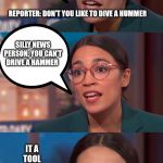 aoc dialog | WE NEED TO BANNED GAS CARS, LIKE IN 12 YEARS OR  SO; REPORTER: DON'T YOU LIKE TO DIVE A HUMMER; SILLY NEWS PERSON, YOU CAN'T DRIVE A HAMMER; IT A TOOL NOT A CAR | image tagged in aoc dialog | made w/ Imgflip meme maker