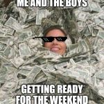 drowining in money | ME AND THE BOYS; GETTING READY FOR THE WEEKEND | image tagged in drowining in money | made w/ Imgflip meme maker