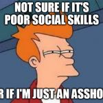 unsure fry | NOT SURE IF IT'S POOR SOCIAL SKILLS; OR IF I'M JUST AN ASSHOLE | image tagged in unsure fry | made w/ Imgflip meme maker