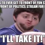 And you’ll like it too! | FAILING TO EVER GET TO FRONT OF FUN STREAM, BUT LAND FRONT OF POLITICS STREAM FOR FIRST TIME; “I’LL TAKE IT!” | image tagged in ill take your entire stock | made w/ Imgflip meme maker