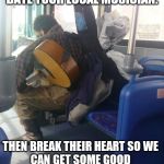 musician on bus  | DATE YOUR LOCAL MUSICIAN. THEN BREAK THEIR HEART SO WE CAN GET SOME GOOD MUSIC OUT OF THEM. | image tagged in musician on bus | made w/ Imgflip meme maker