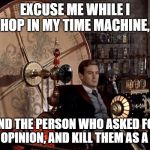 time machine | EXCUSE ME WHILE I HOP IN MY TIME MACHINE, FIND THE PERSON WHO ASKED FOR YOUR OPINION, AND KILL THEM AS A BABY. | image tagged in time machine | made w/ Imgflip meme maker