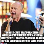Phil Collins | YOU JUST CAN'T BEAT PHIL COLLINS WHILE YOU'RE WALKING DOWN A SUNNY STREET - WELL, THAT'S ACCORDING TO THIS POLICEMAN WHO'S CHARGED ME WITH ASSAULT. | image tagged in phil collins | made w/ Imgflip meme maker