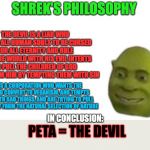 Shrek's philosophy | SHREK'S PHILOSOPHY; THE DEVIL IS A LIAR WHO WANTS ALL HUMAN SOULS TO BE CURSED FOR ALL ETERNITY AND RULE OVER THE WORLD WITH HIS EVIL INTENTS TO PULL THE CHILDREN OF GOD AWAY FROM HIM BY TEMPTING THEM WITH SIN; PETA IS A CORPORATION WHO WANTS THE WORLD TO CONVERT TO VEGANISM, AND TEMPTS PEOPLE WITH BAD THINGS, AND ARE TRYING TO PULL PEOPLE AWAY FROM THE NATURAL SELECTION OF NATURE; PETA = THE DEVIL; IN CONCLUSION: | image tagged in shrek flex,philosophy | made w/ Imgflip meme maker