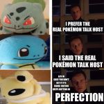 perfection meme generator 123 | I PREFER THE REAL POKÉMON TALK HOST; I SAID THE REAL POKÉMON TALK HOST; A/N IN CASE YOU DON’T GET IT IT’S CAUSE JOLTEON KEEPS BUTTING IN; PERFECTION | image tagged in perfection meme generator 123 | made w/ Imgflip meme maker