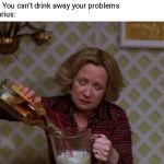Kitty Forman Monday | Friend: You can't drink away your problems
Sagittarius: | image tagged in kitty forman monday | made w/ Imgflip meme maker