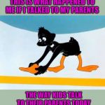 Our parents were allowed to kick our asses and we turned out ok! | THIS IS WHAT HAPPENED TO ME IF I TALKED TO MY PARENTS; THE WAY KIDS TALK TO THEIR PARENTS TODAY | image tagged in daffy duck picking up his beak,memes,slap the beak of ya,funny,old school ass whoopin',daffy duck | made w/ Imgflip meme maker