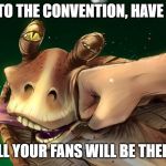 Jar Jar Punched | GO TO THE CONVENTION, HAVE FUN; ALL YOUR FANS WILL BE THERE | image tagged in jar jar punched | made w/ Imgflip meme maker