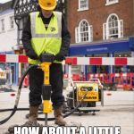 Jackhammer | OH YOU'RE IN CLASS? HOW ABOUT A LITTLE BACKGROUND NOISE? | image tagged in jackhammer | made w/ Imgflip meme maker