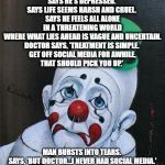 Sad Clown | HEARD JOKE ONCE: MAN GOES TO DOCTOR. 
SAYS HE'S DEPRESSED. 
SAYS LIFE SEEMS HARSH AND CRUEL. 
SAYS HE FEELS ALL ALONE IN A THREATENING WORLD WHERE WHAT LIES AHEAD IS VAGUE AND UNCERTAIN.
DOCTOR SAYS, 'TREATMENT IS SIMPLE. 
GET OFF SOCIAL MEDIA FOR AWHILE,
THAT SHOULD PICK YOU UP.'; MAN BURSTS INTO TEARS. 
SAYS, 'BUT DOCTOR…I NEVER HAD SOCIAL MEDIA.'
GOOD JOKE. EVERYBODY LAUGH. ROLL ON SNARE DRUM. CURTAINS. | image tagged in sad clown | made w/ Imgflip meme maker