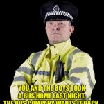 If you please... | YOU AND THE BOYS TOOK A BUS HOME LAST NIGHT.
THE BUS COMPANY WANTS IT BACK. | image tagged in uk policeman,you and the boys | made w/ Imgflip meme maker