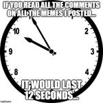 clock | IF YOU READ ALL THE COMMENTS ON ALL THE MEMES I POSTED... IT WOULD LAST 12 SECONDS... | image tagged in clock | made w/ Imgflip meme maker