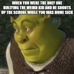 sherk | WHEN YOU WERE THE ONLY ONE BULLYING THE WEIRD KID AND HE SHOOTS UP THE SCHOOL WHILE YOU WAS HOME SICK | image tagged in sherk | made w/ Imgflip meme maker