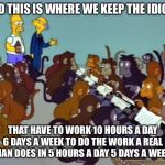 simpsons monkeys | AND THIS IS WHERE WE KEEP THE IDIOTS; THAT HAVE TO WORK 10 HOURS A DAY 6 DAYS A WEEK TO DO THE WORK A REAL MAN DOES IN 5 HOURS A DAY 5 DAYS A WEEK | image tagged in simpsons monkeys | made w/ Imgflip meme maker