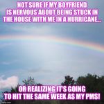 Rainbow | NOT SURE IF MY BOYFRIEND IS NERVOUS ABOUT BEING STUCK IN THE HOUSE WITH ME IN A HURRICANE... OR REALIZING IT’S GOING TO HIT THE SAME WEEK AS MY PMS! | image tagged in rainbow | made w/ Imgflip meme maker