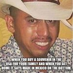 Crying Mexican in Hat | WHEN YOU BUY A SOUVENIR IN THE USA FOR YOUR FAMILY AND WHEN YOU GET HOME IT SAYS MADE IN MEXICO ON THE BOTTOM. | image tagged in crying mexican in hat | made w/ Imgflip meme maker