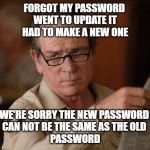 stupid | FORGOT MY PASSWORD 
WENT TO UPDATE IT
HAD TO MAKE A NEW ONE; WE'RE SORRY THE NEW PASSWORD 
CAN NOT BE THE SAME AS THE OLD 
PASSWORD | image tagged in stupid | made w/ Imgflip meme maker