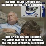 Teaches Roundup Weed Killer | DEVOTED TIME TO TEACHING KIDS FRACTIONS, DECIMALS, AND TO ROUNDUP; THEN SPENDS HIS TIME COUNTING THE WEEDS THAT DIE IN HIS DRIVEWAY, REALIZES THAT HE ALREADY ROUNDED UP | image tagged in roundup killer,teaches,deep sleep,praying,fractions | made w/ Imgflip meme maker