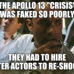 Tom Hanks Apollo 13 | THE APOLLO 13 "CRISIS" WAS FAKED SO POORLY; THEY HAD TO HIRE BETTER ACTORS TO RE-SHOOT IT | image tagged in tom hanks apollo 13 | made w/ Imgflip meme maker