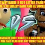 freddy vs baldi | WHY JUST WHY BALDI IS NOT BETTER THAN FREDDY AT ALL BUT BALDI IS LITERALLY BALD AND HE SUCKS AT RAPPING; HA SO BASICALLY I JUST ROASTED A BALD MATH TEACHER NO OFFENSE TO ANY BALD TEACHERS OUT THERE THAT READ THIS MEME | image tagged in baldi vs freddy fazbear,fnaf,freddy fazbear,baldi,bbieal | made w/ Imgflip meme maker