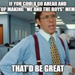 office space | IF YOU COULD GO AHEAD AND STOP MAKING "ME AND THE BOYS" MEMES; THAT'D BE GREAT | image tagged in office space | made w/ Imgflip meme maker