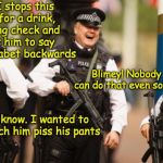 Police Humor | So I stops this guy for a drink, driving check and tells him to say the alphabet backwards; Blimey! Nobody can do that even sober; I know. I wanted to watch him piss his pants | image tagged in laughing cops,dui,pranks | made w/ Imgflip meme maker