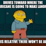 I'm helping | DRIVES TOWARD WHERE THE HURRICANE IS GOING TO MAKE LANDFALL; SO HIS RELATIVE THERE WON'T BE ALONE | image tagged in ralph i'm helping wiggum from the simpsons | made w/ Imgflip meme maker