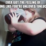 drink til you're dead | EVER GOT THE FEELING OF FEELING LIKE YOU'RE UNLOVED/UNLUCKY? | image tagged in drink til you're dead | made w/ Imgflip meme maker