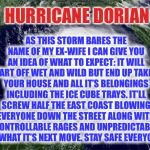 LMAO!! | AS THIS STORM BARES THE NAME OF MY EX-WIFE I CAN GIVE YOU AN IDEA OF WHAT TO EXPECT: IT WILL START OFF WET AND WILD BUT END UP TAKING YOUR HOUSE AND ALL IT’S BELONGINGS INCLUDING THE ICE CUBE TRAYS. IT’LL SCREW HALF THE EAST COAST BLOWING EVERYONE DOWN THE STREET ALONG WITH UNCONTROLLABLE RAGES AND UNPREDICTABILITY OF WHAT IT’S NEXT MOVE. STAY SAFE EVERYONE! HURRICANE DORIAN | image tagged in hurricane,dorian,ex wife,joke | made w/ Imgflip meme maker