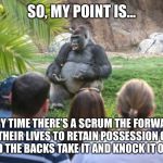 ted talk gorilla | SO, MY POINT IS... EVERY TIME THERE’S A SCRUM THE FORWARDS RISK THEIR LIVES TO RETAIN POSSESSION OF THE BALL AND THE BACKS TAKE IT AND KNOCK IT ON AGAIN. | image tagged in ted talk gorilla | made w/ Imgflip meme maker