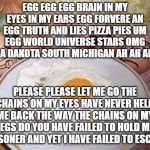 Eggs | EGG EGG EGG BRAIN IN MY EYES IN MY EARS EGG FORVERE AN EGG TRUTH AND LIES PIZZA PIES UM EGG WORLD UNIVERSE STARS OMG IT'S A DAKOTA SOUTH MICHIGAN AH AH AH AH; PLEASE PLEASE LET ME GO THE CHAINS ON MY EYES HAVE NEVER HELD ME BACK THE WAY THE CHAINS ON MY LEGS DO YOU HAVE FAILED TO HOLD ME PRISONER AND YET I HAVE FAILED TO ESCAPE | image tagged in eggs | made w/ Imgflip meme maker