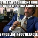 Ron Burgundy | TELLING ME I HAVE A DRINKING PROBLEM IS LIKE TELLING BRUCE LEE HE HAS A KUNG FU PROBLEM IT'S NOT A PROBLEM IF YOU'RE EXCELLENT AT IT | image tagged in ron burgundy | made w/ Imgflip meme maker