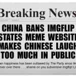 Breaking News | CHINA  BANS  IMGFLIP
STATES  MEME  WEBSITE
MAKES  CHINESE  LAUGH
TOO  MUCH  IN  PUBLIC; Open happiness has been outlawed by The Party since like
forever over there . . . shame on you subversive imgflip! LOL | image tagged in breaking news | made w/ Imgflip meme maker