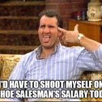 al bundy couch shooting | I'D HAVE TO SHOOT MYSELF ON A SHOE SALESMAN'S SALARY TODAY | image tagged in al bundy couch shooting | made w/ Imgflip meme maker