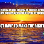 Inspirational Quotes | Being happy or sad, gloomy or excited, or moody or stable....  are options presented to you everyone morning. YOU JUST HAVE TO MAKE THE RIGHT COICE. | image tagged in inspirational quotes | made w/ Imgflip meme maker