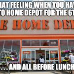 Home Depot Struggle | THAT FEELING WHEN YOU HAVE TO GO TO HOME DEPOT FOR THE 6TH TIME; . . . . AND ALL BEFORE LUNCH | image tagged in home depot | made w/ Imgflip meme maker