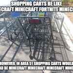 Shopping Cart | SHOPPING CARTS BE LIKE MINECRAFT MINECRAFT FORTNITE MINECRAFT; HOWEVER, IN AREA 51 SHOPPING CARTS WOULD INSTEAD BE MINECRAFT MINECRAFT MINECRAFT MINECRAFT | image tagged in shopping cart | made w/ Imgflip meme maker