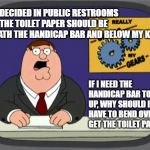 who designs these? | WHO DECIDED IN PUBLIC RESTROOMS THAT THE TOILET PAPER SHOULD BE BENEATH THE HANDICAP BAR AND BELOW MY KNEE? IF I NEED THE HANDICAP BAR TO GET UP, WHY SHOULD I HAVE TO BEND OVER TO GET THE TOILET PAPER? | image tagged in grinds my gears,public restrooms | made w/ Imgflip meme maker