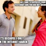 Anti social media | HEY TOM! I STOPPED BY YOUR HOUSE YESTERDAY AND YOU DID NOT ANSWER THE DOOR; THAT'S BECAUSE I ONLY EXIST ON THE INTERNET KAREN. | image tagged in people talking,people not talking,anti social media,just keep talking,humanity,technology takeover | made w/ Imgflip meme maker
