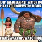 MOana | WAKE UP, EAT BREAKFAST, WATCH MOANA.
PLAY, EAT LUNCH, WATCH MOANA. TAKE NAP, WAKE UP, WATCH MOANA. | image tagged in moana | made w/ Imgflip meme maker