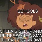 Schools be like: | SCHOOLS A TEEN’S SLEEP AND HAPPINESS ARE A SMALL PRICE TO PAY FOR KNOWLEDGE | image tagged in a small price to pay for salvation amphibia edition,amphibia,funny,school | made w/ Imgflip meme maker