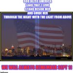 9/11 Memorial  | GOD BLESS AMERICA
LAND THAT I LOVE
STAND BESIDE HER
AND GUIDE HER
THROUGH THE NIGHT WITH THE LIGHT FROM ABOVE; WE WILL ALWAYS REMEMBER SEPT 11 | image tagged in 9/11 memorial | made w/ Imgflip meme maker
