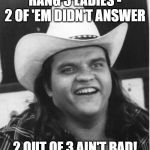 Meatloaf | RANG 3 LADIES - 2 OF 'EM DIDN'T ANSWER; 2 OUT OF 3 AIN'T BAD! | image tagged in meatloaf | made w/ Imgflip meme maker
