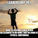 Leadership 101 | LEADERSHIP 101; "MORE IS ACCOMPLISHED WHEN PEOPLE ARE ALLOWED TO DO WHAT THEY'RE GOOD AT DOING."
- PETER G. NORTHOUSE | image tagged in accomplishment,leadership,success,teamwork makes the dream work,teamwork | made w/ Imgflip meme maker