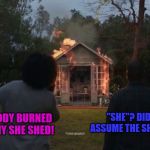 Cheryl's She Shed | "SHE"? DID YOU JUST ASSUME THE SHEDS GENDER? SOMEBODY BURNED DOWN MY SHE SHED! | image tagged in cheryl's she shed | made w/ Imgflip meme maker