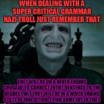 voldemort smiling | WHEN DEALING WITH A SUPER CRITICAL GRAMMAR NAZI TROLL JUST REMEMBER THAT; THEY WILL BE ON A NEVER ENDING CRUSADE TO CORRECT EVERY SENTENCE TO THE DEGREE THAT THEY WILL BE IN A NEVER ENDING STATE OF IRRITATION. I FIND SOME JOY IN THAT | image tagged in voldemort smiling | made w/ Imgflip meme maker