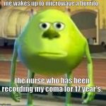 mike with sully's face | me wakes up to microwave a burrito; the nurse who has been recording my coma for 17 year's: | image tagged in mike with sully's face | made w/ Imgflip meme maker