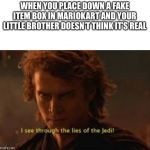 I see through the lies of the jedi | WHEN YOU PLACE DOWN A FAKE ITEM BOX IN MARIOKART AND YOUR LITTLE BROTHER DOESN’T THINK IT’S REAL | image tagged in i see through the lies of the jedi | made w/ Imgflip meme maker