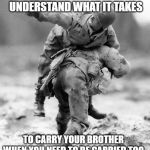 Brotherhood | MOST WILL NEVER UNDERSTAND WHAT IT TAKES; TO CARRY YOUR BROTHER
WHEN YOU NEED TO BE CARRIED TOO | image tagged in if you don't know then i can't explain,brotherhood,band of brothers,veterans,warriors,intestinal fortitude | made w/ Imgflip meme maker