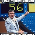 How to make your woman mad, Part 1. | NAME THE FASTEST WAY YOU CAN THINK OF TO MAKE YOUR WOMAN MAD; SHOW ME, "TELL HER TO CALM DOWN"! TELL HER TO CALM DOWN | image tagged in family feud survey says | made w/ Imgflip meme maker